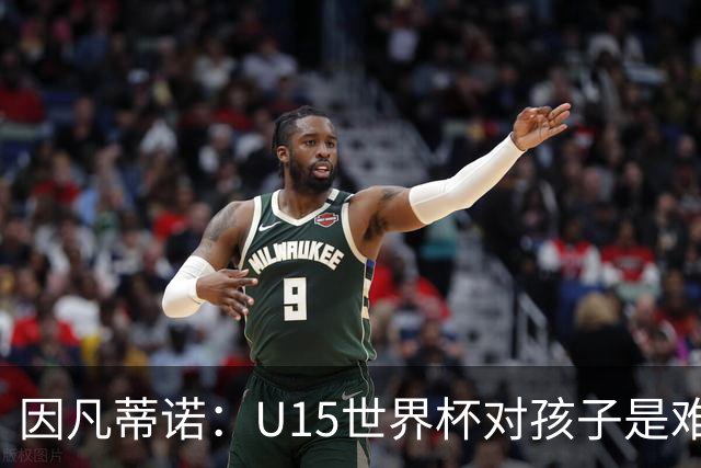 因凡蒂诺：U15世界杯对孩子是难忘经历，他们有人未来会踢世界杯