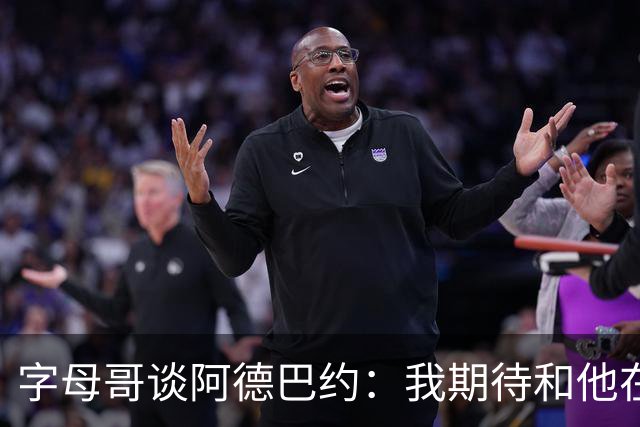 字母哥谈阿德巴约：我期待和他在内线展现统治力