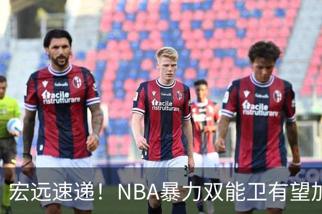 宏远速递！NBA暴力双能卫有望加盟，力保亚帅躺进总决赛？