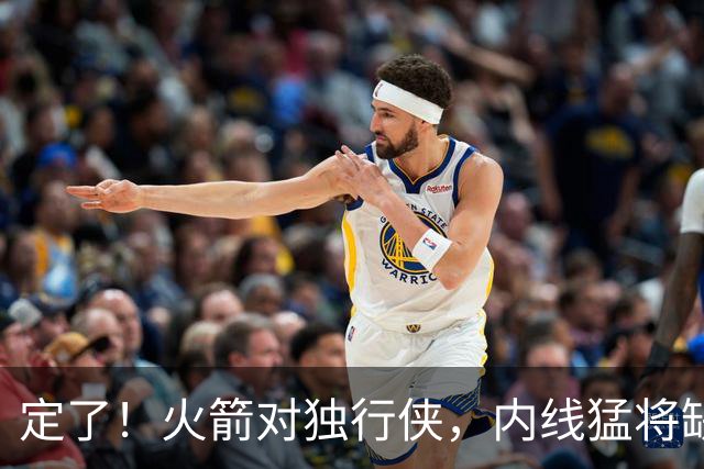 定了！火箭对独行侠，内线猛将缺阵！卡佩拉变第2中锋，边缘替补迎良机