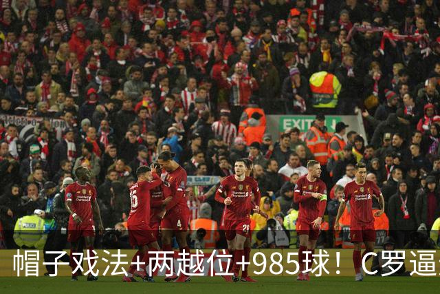 帽子戏法+两越位+985球！C罗逼进千球，胜利少赛1场积分追平榜首