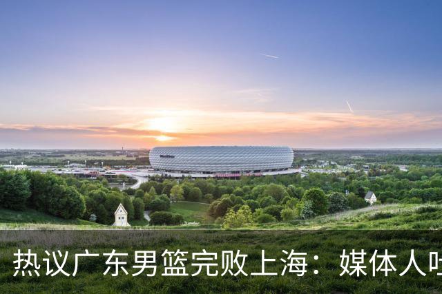 热议广东男篮完败上海：媒体人吐槽外教需担责 他让球队变得陌生