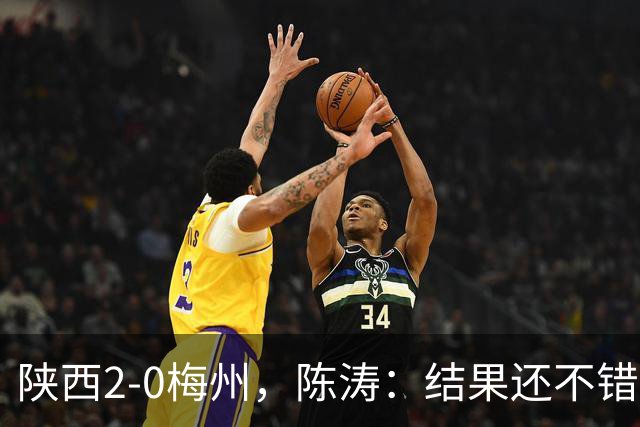 陕西2-0梅州，陈涛：结果还不错，但比赛过程仍存在欠缺