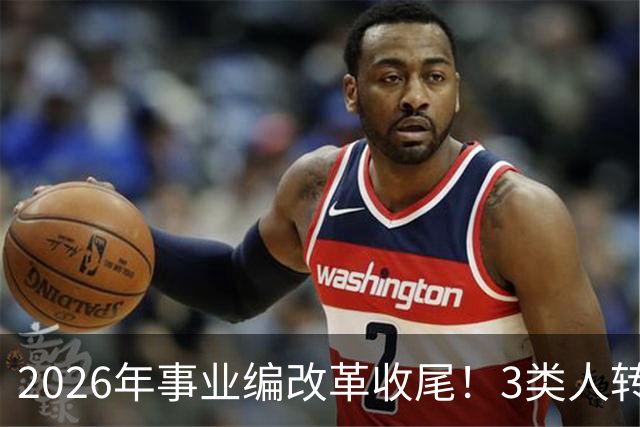 2026年事业编改革收尾！3类人转公务员，4类人转合同工或取消岗位
